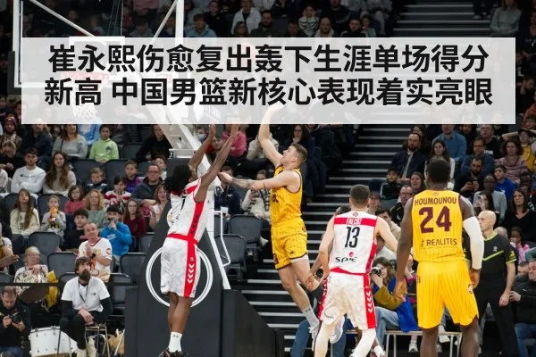 崔永熙伤愈复出轰下生涯单场得分新高 中国男篮新核心表现着实亮眼