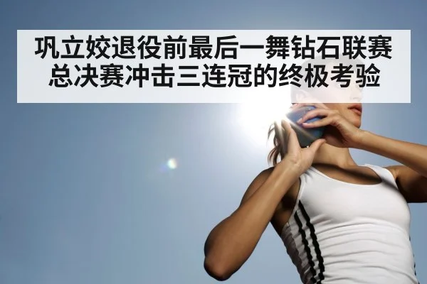 巩立姣退役前最后一舞钻石联赛总决赛冲击三连冠的终极考验