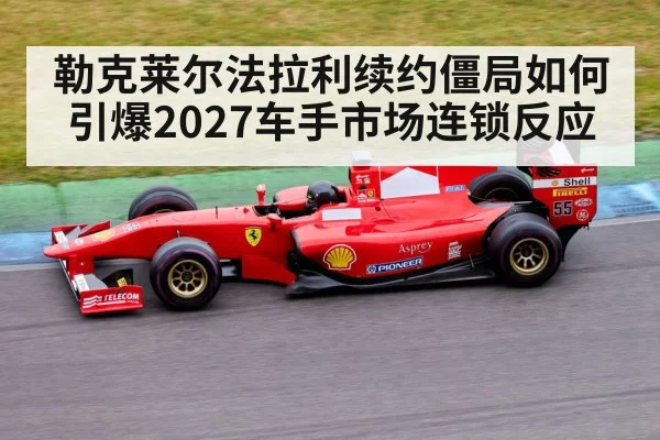 勒克莱尔法拉利续约僵局如何引爆2027车手市场连锁反应